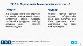 Виртуал Технологийн Тэнхим, Е-НЭЭЛТТЭЙ ИНСТИТУТ
www.emust.edu.mn
4
IT101- Мэдээллийн Технологийн хэрэглээ – I
Мэдлэг Чадвар
Энэ лекцээр системийн стратеги,
системийн төлөвлөгөөний талаарх
ойлголттой болно. Сэдэвтэй
холбоотой асуултуудаар тухай бүр
өөрийгөө сорин мэдлэгээ
баталгаажуулна.
Онолын хэсгийг сайтар
судалж, лабораторийн
ажил дээр бататгаж Use
Case диаграмм, Класс
диаграммыг бие даан
байгуулж сурна.
 