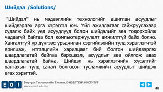 Виртуал Технологийн Тэнхим, Е-НЭЭЛТТЭЙ ИНСТИТУТ
www.emust.edu.mn
Шийдэл /Solutions/
"Шийдэл" нь мэдээллийн технологийг ашиглан асуудлыг
шийдвэрлэх арга хэрэгсэл юм. Үйл ажиллагааг сайжруулахаар
судалж байх үед асуудлууд болон шийдэлийг зөв тодорхойлж
чадаагүй байгаа бол компьютержуулалт амжилтгүй байх болно.
Хангалтгүй үр дүнгээс урьдчилан сэргийлэхийн тулд хэрэглэгчтэй
ярилцаж, итгэлцлийн харилцааг бий болгон шийдвэрлэх
шаардлагатай байгаа бэрхшээл, асуудлыг зөв ойлгож авах
шаардлагатай байна. Шийдэл нь хэрэглэгчийн хүсэлтийг
хангахын тулд санал болгосон тусламжийн асуудлыг шийдэж
өгөх хэрэгтэй.
40
 