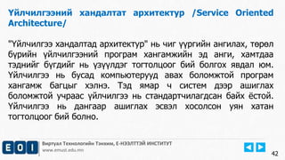 Виртуал Технологийн Тэнхим, Е-НЭЭЛТТЭЙ ИНСТИТУТ
www.emust.edu.mn
Үйлчилгээний хандалтат архитектур /Service Oriented
Architecture/
"Үйлчилгээ хандалтад архитектур" нь чиг үүргийн ангилах, төрөл
бүрийн үйлчилгээний програм хангамжийн эд анги, хамтдаа
тэднийг бүгдийг нь үзүүлдэг тогтолцоог бий болгох явдал юм.
Үйлчилгээ нь бусад компьютерууд авах боломжтой програм
хангамж багцыг хэлнэ. Тэд ямар ч систем дээр ашиглах
боломжтой учраас үйлчилгээ нь стандартчилагдсан байх ёстой.
Үйлчилгээ нь дангаар ашиглах эсвэл хосолсон уян хатан
тогтолцоог бий болно.
42
 