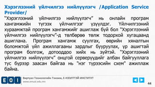 Виртуал Технологийн Тэнхим, Е-НЭЭЛТТЭЙ ИНСТИТУТ
www.emust.edu.mn
Хэрэглээний үйлчилгээ нийлүүлэгч /Application Service
Provider/
“Хэрэглээний үйлчилгээ нийлүүлэгч” нь онлайн програм
хангамжийн түгээх үйлчилгээг үзүүлдэг. Үйлчилгээний
хураамжтай програм хангамжийг ашиглаж буй бол “Хэрэглээний
үйлчилгээ нийлүүлэгч”-д төлбөрөө төлж тодорхой хугацаанд
ашиглана. Програм хангамж суулгах, өөрийн хяналтын
боломжтой үйл ажиллагааны зардлыг бууруулах, үр ашигтай
програм болгож, дотооддоо хийх нь зүйтэй. “Хэрэглээний
үйлчилгээ нийлүүлэгч” онцгой серверүүдийг албан байгууллага
тус бүрээр заасан байгаа нь "нэг түрээсийн схем" ажиллаж
байна.
44
 