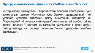 Виртуал Технологийн Тэнхим, Е-НЭЭЛТТЭЙ ИНСТИТУТ
www.emust.edu.mn
Програм хангамжийн үйлчилгээ /Software as a Service/
Интернетээр дамжуулан шаардлагатай програм хангамжийн үйл
ажиллагааг хангах үйлчилгээ юм. Зөвхөн шаардлагатай чиг
үүргийг хураамж төлсөний дагуу ашиглана. Үйлчилгээ нь
“Хэрэглээний үйлчилгээ нийлүүлэгч” ажиллагаатай холбоотой нь
төстэй боловч “Програм хангамжийн үйлчилгээ”-г олон албан
байгууллагууд нэг сервер солилцох "олон түрээсийн схем“-ыг
ашигладаг.
46
 