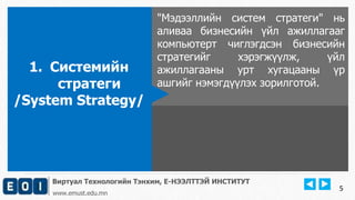 Виртуал Технологийн Тэнхим, Е-НЭЭЛТТЭЙ ИНСТИТУТ
www.emust.edu.mn
"Мэдээллийн систем стратеги" нь
аливаа бизнесийн үйл ажиллагааг
компьютерт чиглэгдсэн бизнесийн
стратегийг хэрэгжүүлж, үйл
ажиллагааны урт хугацааны үр
ашгийг нэмэгдүүлэх зорилготой.
1. Системийн
стратеги
/System Strategy/
5
 