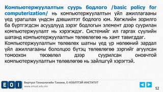 Виртуал Технологийн Тэнхим, Е-НЭЭЛТТЭЙ ИНСТИТУТ
www.emust.edu.mn
Компьютержуулалтын суурь бодлого /basic policy for
computerization/ нь компьютержуулалтын үйл ажиллагааны
үед урагшлах үндсэн дэвшилтэт бодлого юм. Хөгжлийн зорилго
ба бүртгэгдсэн асуудлууд зэрэг бодлогын элемент дээр суурилан
компьютержуулалт нь хэрэгждэг. Системийг ил гаргах сүүлийн
шатанд компьютержуулалтын төлөвлөгөө нь хамт тавигддаг.
Компьютержуулалтын төлөвлөх шатны үед үр нөлөөний зардал
үйл ажиллагааны бололцоо бүтэц төлөвлөгөө зэргийг агуулсан
томоохон төсөөлөл дээр суурилсан оновчтой
компьютержуулалтын төлөвлөгөө нь зайлшгүй хэрэгтэй.
52
 