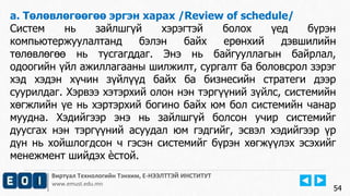 Виртуал Технологийн Тэнхим, Е-НЭЭЛТТЭЙ ИНСТИТУТ
www.emust.edu.mn
a. Төлөвлөгөөгөө эргэн харах /Review of schedule/
Систем нь зайлшгүй хэрэгтэй болох үед бүрэн
компьютержуулалтанд бэлэн байх ерөнхий дэвшилийн
төлөвлөгөө нь тусгагддаг. Энэ нь байгууллагын байрлал,
одоогийн үйл ажиллагааны шилжилт, сургалт ба боловсрол зэрэг
хэд хэдэн хүчин зүйлүүд байх ба бизнесийн стратеги дээр
суурилдаг. Хэрвээ хэтэрхий олон нэн тэргүүний зүйлс, системийн
хөгжлийн үе нь хэртэрхий богино байх юм бол системийн чанар
муудна. Хэдийгээр энэ нь зайлшгүй болсон учир системийг
дуусгах нэн тэргүүний асуудал юм гэдгийг, эсвэл хэдийгээр үр
дүн нь хойшлогдсон ч гэсэн системийг бүрэн хөгжүүлэх эсэхийг
менежмент шийдэх ѐстой.
54
 