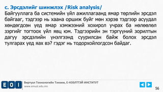 Виртуал Технологийн Тэнхим, Е-НЭЭЛТТЭЙ ИНСТИТУТ
www.emust.edu.mn
c. Эрсдэлийг шинжлэх /Risk analysis/
Байгууллага ба системийн үйл ажиллагаанд ямар төрлийн эрсдэл
байгааг, тэдгээр нь хаана оршиж буйг мөн хэрэв тэдгээр асуудал
хөндөгдсөн үед ямар хэмжээний хохирол учрах ба нөлөөлөл
зэргийг тогтоох үйл явц юм. Тэдгээрийн эн тэргүүний зорилтын
дагуу эрсдэлийн үнэлгээнд суурилсан байж болох эрсдэл
тулгарах үед яах вэ? гэдэг нь тодорхойлогдсон байдаг.
56
 