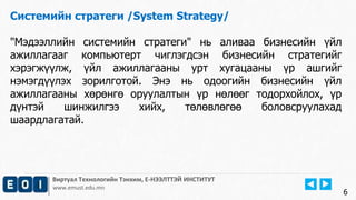 Виртуал Технологийн Тэнхим, Е-НЭЭЛТТЭЙ ИНСТИТУТ
www.emust.edu.mn
Системийн стратеги /System Strategy/
"Мэдээллийн системийн стратеги" нь аливаа бизнесийн үйл
ажиллагааг компьютерт чиглэгдсэн бизнесийн стратегийг
хэрэгжүүлж, үйл ажиллагааны урт хугацааны үр ашгийг
нэмэгдүүлэх зорилготой. Энэ нь одоогийн бизнесийн үйл
ажиллагааны хөрөнгө оруулалтын үр нөлөөг тодорхойлох, үр
дүнтэй шинжилгээ хийх, төлөвлөгөө боловсруулахад
шаардлагатай.
6
 