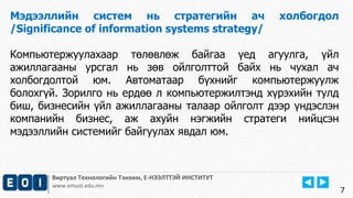 Виртуал Технологийн Тэнхим, Е-НЭЭЛТТЭЙ ИНСТИТУТ
www.emust.edu.mn
Мэдээллийн систем нь стратегийн ач холбогдол
/Significance of information systems strategy/
Компьютержуулахаар төлөвлөж байгаа үед агуулга, үйл
ажиллагааны урсгал нь зөв ойлголттой байх нь чухал ач
холбогдолтой юм. Автоматаар бүхнийг компьютержуулж
болохгүй. Зорилго нь ердөө л компьютержилтэнд хүрэхийн тулд
биш, бизнесийн үйл ажиллагааны талаар ойлголт дээр үндэслэн
компанийн бизнес, аж ахуйн нэгжийн стратеги нийцсэн
мэдээллийн системийг байгуулах явдал юм.
7
 