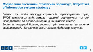 Виртуал Технологийн Тэнхим, Е-НЭЭЛТТЭЙ ИНСТИТУТ
www.emust.edu.mn
Мэдээллийн системийн стратегийн зорилтууд /Objectives
of information systems strategy /
Бизнес, аж ахуйн нэгжүүд стратегийг хэрэгжүүлэхийн тулд,
SWOT шинжилгээ хийх замаар тодорхой зорилтуудыг тогтоох
шаардлагатай ба бизнесийн орчинд шинжилгээ хийдэг.
Зорилтыг тодорхой болгох, зорилтот үйл ажиллагааг загварчлах
шаардлагатай. Загварчлах аргыг дараах байдлаар харуулав.
9
 