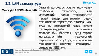 2.2. LAN стандартууд 
Виртуал Технологийн Тэнхим, Е-НЭЭЛТТЭЙ ИНСТИТУТ 
www.emust.edu.mn 
21 
Утасгүй дотоод сүлжээ нь тоон үүрэн 
холбооны технологи, нам 
давтамжийн радио технологитой 
төстэй өндөр давтамжийн радио 
технологийг хэрэглэдэг. Утасгүй LAN- 
гууд нь хязгаартай газар нутагт 
төхөөрөмжүүдийн хоорондын 
холбоог бий болгохын тулд зурвас 
өргөжүүлэлтийн технологийг 
хэрэглэнэ. Утасгүй радио долгионы 
технологийн нээлттэй стандартын 
жишээ нь IEEE юм. 
Утасгүй LAN/Wireless LAN 
Бүлэг-1. 
 