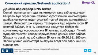 Сүлжээний програм/Network application/ Бүлэг-3. 
Домэйн нэр сервер-DNS server 
Domain name server гэдэг нь интернэт дахь вэб хуудсуудын 
байрлаж буй серверийн хаягийг хэрэглэгчийн компьютертай 
холбож чиглүүлж өгдөг үүрэгтэй тусгай сервер компьютерыг 
хэлдэг. Интернэт дэх сервер, төхөөрөмж бүр өөрийн гэсэн IP 
хаягтай байдаг. Энэ нь цээжлэхэд хэцүү тоо байдаг ба 
компьютерууд хоорондоо энэ IP хаягаар холбогддог. Үүнийг 
хүнд ойлгомжтой хандах зориулалтаар домэйн хаяг байдаг. 
Жишээ нь dusal.net вэб сайтын IP хаяг нь 69.60.111.100 юм. 
Харин үүнийг компьютерт ойлгуулж өгдөг зам заагч нь DNS 
сервер юм. 
Виртуал Технологийн Тэнхим, Е-НЭЭЛТТЭЙ ИНСТИТУТ 
www.emust.edu.mn 
73 
 