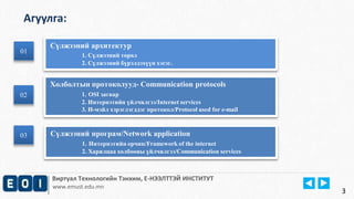 Агуулга: 
Виртуал Технологийн Тэнхим, Е-НЭЭЛТТЭЙ ИНСТИТУТ 
www.emust.edu.mn 
01 
01 
02 
Сүлжээний архитектур 
1. Сүлжээний төрөл 
2. Сүлжээний бүрэлдэхүүн хэсэг. 
Холболтын протоколууд- Communication protocols 
1. OSI загвар 
2. Интернэтийн үйлчилгээ/Internet services 
3. И-мэйл хэрэглэгддэг протокол/Protocol used for e-mail 
02 
3 
Сүлжээний програм/Network application 
1. Интернэтийн орчин/Framework of the internet 
2. Харилцаа холбооны үйлчилгээ/Communication services 
03 
 