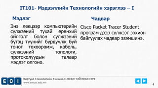 Виртуал Технологийн Тэнхим, Е-НЭЭЛТТЭЙ ИНСТИТУТ 
www.emust.edu.mn 
4 
IT101- Мэдээллийн Технологийн хэрэглээ – I 
Мэдлэг Чадвар 
Энэ лекцээр компьютерийн 
сүлжээний тухай ерөнхий 
ойлголт болон сүлжээний 
бүтэц түүнийг бүрдүүлж буй 
тоног төхөөрөмж, кабель, 
сүлжээний топологи, 
протоколуудын талаар 
мэдлэг олгоно. 
Cisco Packet Tracer Student 
програм дээр сүлжээг зохион 
байгуулах чадвар эзэмшинэ. 
 
