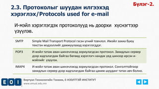2.3. Протоколыг шуудан илгээхэд 
хэрэглэх/Protocols used for e-mail 
И-мэйл хэрэглэгдэх протоколууд нь доорхи хүснэгтээр 
үзүүлэв. 
SMTP Simple Mail Transport Protocol гэсэн үгний товчлол. Имэйл захиа буюу 
текстэн мэдээллийг дамжуулахад хэрэглэгддэг. 
POP3 И-мэйл татаж аван шинэчлэхэд зориулагдсан протокол. Захидлын сервер 
дээр хадгалагдаж байгаа бөгөөд хэрэглэгч хандах үед шинээр ирсэн и- 
мэйлийг үзүүлэх. 
IMAP4 И-мэйл татаж аван шинэчлэхэд зориулагдсан протокол. Сонголттойгоор 
захидлын сервер дээр хадгалагдаж байгаа цахим шууданг татан авч болно. 
Виртуал Технологийн Тэнхим, Е-НЭЭЛТТЭЙ ИНСТИТУТ 
www.emust.edu.mn 
Бүлэг-2. 
 
