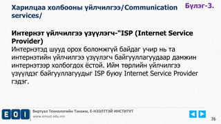 Интернэт үйлчилгээ үзүүлэгч-“ISP (Internet Service 
Provider) 
Интернэтэд шууд орох боломжгүй байдаг учир нь та 
интернэтийн үйлчилгээ үзүүлэгч байгууллагуудаар дамжин 
интернэтээр холбогдох ёстой. Ийм төрлийн үйлчилгээ 
үзүүлдэг байгууллагуудыг ISP буюу Internet Service Provider 
гэдэг. 
Виртуал Технологийн Тэнхим, Е-НЭЭЛТТЭЙ ИНСТИТУТ 
www.emust.edu.mn 
76 
Харилцаа холбооны үйлчилгээ/Communication 
services/ 
Бүлэг-3. 
 