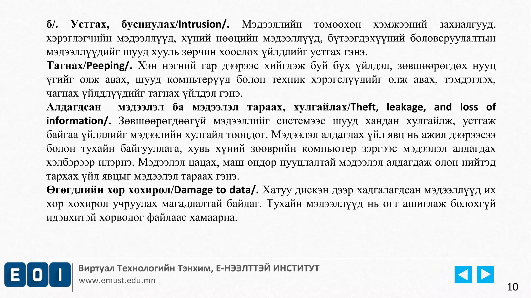 б/. Устгах, бусниулах/Intrusion/. Мэдээллийн томоохон хэмжээний захиалгууд, 
хэрэглэгчийн мэдээллүүд, хүний нөөцийн мэдээллүүд, бүтээгдэхүүний боловсруулалтын 
мэдээллүүдийг шууд хууль зөрчин хоослох үйлдлийг устгах гэнэ. 
Тагнах/Peeping/. Хэн нэгний гар дээрээс хийгдэж буй бүх үйлдэл, зөвшөөрөгдөх нууц 
үгийг олж авах, шууд компьтерүүд болон техник хэрэгслүүдийг олж авах, тэмдэглэх, 
чагнах үйлдлүүдийг тагнах үйлдэл гэнэ. 
Алдагдсан мэдээлэл ба мэдээлэл тараах, хулгайлах/Theft, leakage, and loss of 
information/. Зөвшөөрөгдөөгүй мэдээллийг системээс шууд хандан хулгайлж, устгаж 
байгаа үйлдлийг мэдээлийн хулгайд тооцдог. Мэдээлэл алдагдах үйл явц нь ажил дээрээсээ 
болон тухайн байгууллага, хувь хүний зөөврийн компьютер зэргээс мэдээлэл алдагдах 
хэлбэрээр илэрнэ. Мэдээлэл цацах, маш өндөр нууцлалтай мэдээлэл алдагдаж олон нийтэд 
тархах үйл явцыг мэдээлэл тараах гэнэ. 
Өгөгдлийн хор хохирол/Damage to data/. Хатуу дискэн дээр хадгалагдсан мэдээллүүд их 
хор хохирол учруулах магадлалтай байдаг. Тухайн мэдээллүүд нь огт ашиглаж болохгүй 
идэвхитэй хөрвөдөг файлаас хамаарна. 
Виртуал Технологийн Тэнхим, Е-НЭЭЛТТЭЙ ИНСТИТУТ 
www.emust.edu.mn 
10 
 