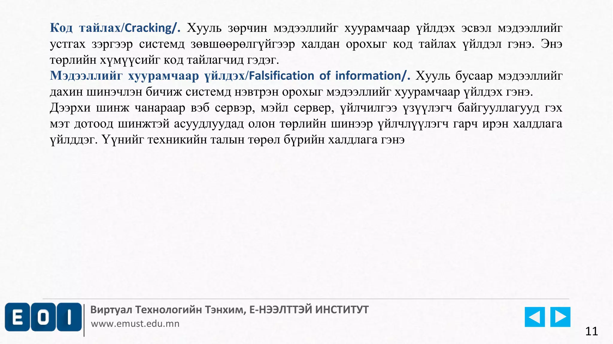 Код тайлах/Cracking/. Хууль зөрчин мэдээллийг хуурамчаар үйлдэх эсвэл мэдээллийг 
устгах зэргээр системд зөвшөөрөлгүйгээр халдан орохыг код тайлах үйлдэл гэнэ. Энэ 
төрлийн хүмүүсийг код тайлагчид гэдэг. 
Мэдээллийг хуурамчаар үйлдэх/Falsification of information/. Хууль бусаар мэдээллийг 
дахин шинэчлэн бичиж системд нэвтрэн орохыг мэдээллийг хуурамчаар үйлдэх гэнэ. 
Дээрхи шинж чанараар вэб сервэр, мэйл сервер, үйлчилгээ үзүүлэгч байгууллагууд гэх 
мэт дотоод шинжтэй асуудлуудад олон төрлийн шинээр үйлчлүүлэгч гарч ирэн халдлага 
үйлддэг. Үүнийг техникийн талын төрөл бүрийн халдлага гэнэ 
Виртуал Технологийн Тэнхим, Е-НЭЭЛТТЭЙ ИНСТИТУТ 
www.emust.edu.mn 
11 
 