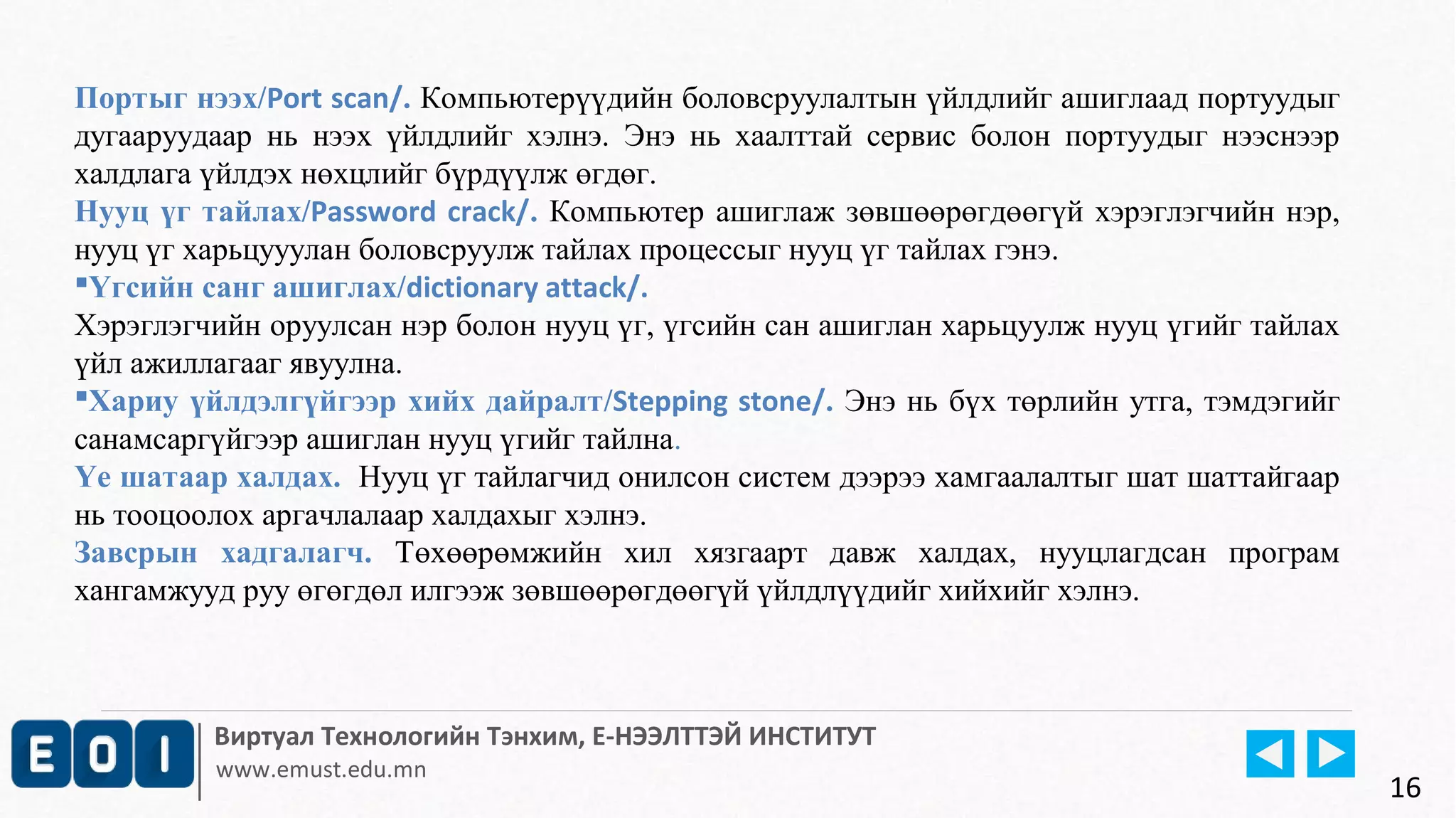 Портыг нээх/Port scan/. Компьютерүүдийн боловсруулалтын үйлдлийг ашиглаад портуудыг 
дугааруудаар нь нээх үйлдлийг хэлнэ. Энэ нь хаалттай сервис болон портуудыг нээснээр 
халдлага үйлдэх нөхцлийг бүрдүүлж өгдөг. 
Нууц үг тайлах/Password crack/. Компьютер ашиглаж зөвшөөрөгдөөгүй хэрэглэгчийн нэр, 
нууц үг харьцууулан боловсруулж тайлах процессыг нууц үг тайлах гэнэ. 
Үгсийн санг ашиглах/dictionary attack/. 
Хэрэглэгчийн оруулсан нэр болон нууц үг, үгсийн сан ашиглан харьцуулж нууц үгийг тайлах 
үйл ажиллагааг явуулна. 
Хариу үйлдэлгүйгээр хийх дайралт/Stepping stone/. Энэ нь бүх төрлийн утга, тэмдэгийг 
санамсаргүйгээр ашиглан нууц үгийг тайлна. 
Үе шатаар халдах. Нууц үг тайлагчид онилсон систем дээрээ хамгаалалтыг шат шаттайгаар 
нь тооцоолох аргачлалаар халдахыг хэлнэ. 
Завсрын хадгалагч. Төхөөрөмжийн хил хязгаарт давж халдах, нууцлагдсан програм 
хангамжууд руу өгөгдөл илгээж зөвшөөрөгдөөгүй үйлдлүүдийг хийхийг хэлнэ. 
Виртуал Технологийн Тэнхим, Е-НЭЭЛТТЭЙ ИНСТИТУТ 
www.emust.edu.mn 
16 
 
