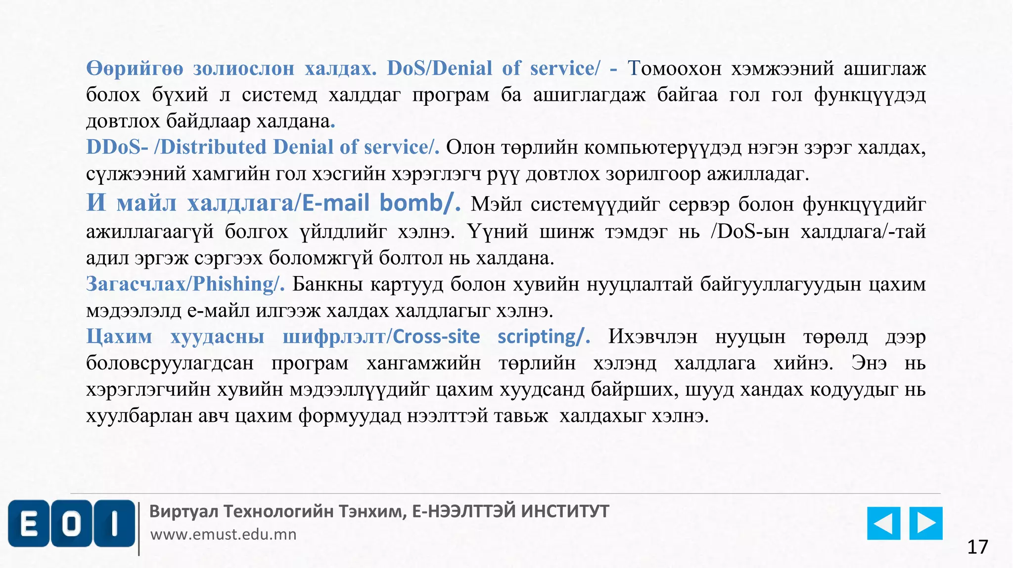 Өөрийгөө золиослон халдах. DoS/Denial of service/ - Томоохон хэмжээний ашиглаж 
болох бүхий л системд халддаг програм ба ашиглагдаж байгаа гол гол функцүүдэд 
довтлох байдлаар халдана. 
DDoS- /Distributed Denial of service/. Олон төрлийн компьютерүүдэд нэгэн зэрэг халдах, 
сүлжээний хамгийн гол хэсгийн хэрэглэгч рүү довтлох зорилгоор ажилладаг. 
И майл халдлага/E-mail bomb/. Мэйл системүүдийг сервэр болон функцүүдийг 
ажиллагаагүй болгох үйлдлийг хэлнэ. Үүний шинж тэмдэг нь /DoS-ын халдлага/-тай 
адил эргэж сэргээх боломжгүй болтол нь халдана. 
Загасчлах/Phishing/. Банкны картууд болон хувийн нууцлалтай байгууллагуудын цахим 
мэдээлэлд е-майл илгээж халдах халдлагыг хэлнэ. 
Цахим хуудасны шифрлэлт/Cross-site scripting/. Ихэвчлэн нууцын төрөлд дээр 
боловсруулагдсан програм хангамжийн төрлийн хэлэнд халдлага хийнэ. Энэ нь 
хэрэглэгчийн хувийн мэдээллүүдийг цахим хуудсанд байрших, шууд хандах кодуудыг нь 
хуулбарлан авч цахим формуудад нээлттэй тавьж халдахыг хэлнэ. 
Виртуал Технологийн Тэнхим, Е-НЭЭЛТТЭЙ ИНСТИТУТ 
www.emust.edu.mn 
17 
 