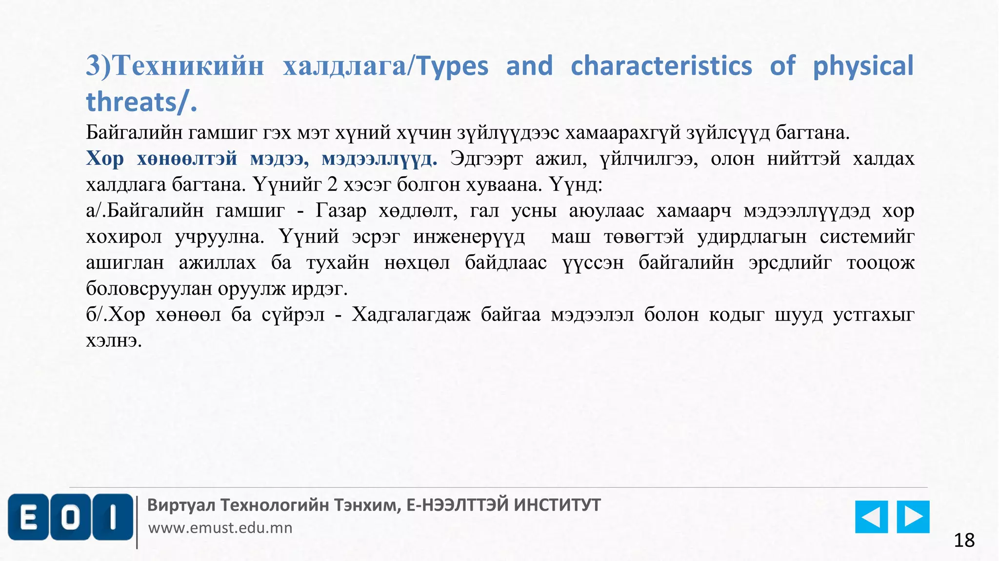 3)Техникийн халдлага/Types and characteristics of physical 
threats/. 
Байгалийн гамшиг гэх мэт хүний хүчин зүйлүүдээс хамаарахгүй зүйлсүүд багтана. 
Хор хөнөөлтэй мэдээ, мэдээллүүд. Эдгээрт ажил, үйлчилгээ, олон нийттэй халдах 
халдлага багтана. Үүнийг 2 хэсэг болгон хуваана. Үүнд: 
а/.Байгалийн гамшиг - Газар хөдлөлт, гал усны аюулаас хамаарч мэдээллүүдэд хор 
хохирол учруулна. Үүний эсрэг инженерүүд маш төвөгтэй удирдлагын системийг 
ашиглан ажиллах ба тухайн нөхцөл байдлаас үүссэн байгалийн эрсдлийг тооцож 
боловсруулан оруулж ирдэг. 
б/.Хор хөнөөл ба сүйрэл - Хадгалагдаж байгаа мэдээлэл болон кодыг шууд устгахыг 
хэлнэ. 
Виртуал Технологийн Тэнхим, Е-НЭЭЛТТЭЙ ИНСТИТУТ 
www.emust.edu.mn 
18 
 