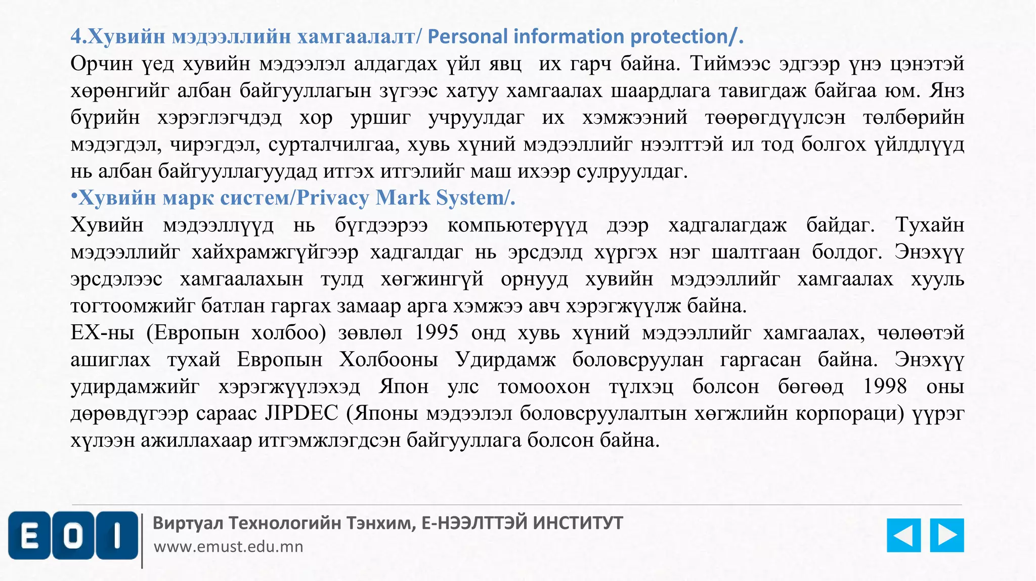 4.Хувийн мэдээллийн хамгаалалт/ Personal information protection/. 
Орчин үед хувийн мэдээлэл алдагдах үйл явц их гарч байна. Тиймээс эдгээр үнэ цэнэтэй 
хөрөнгийг албан байгууллагын зүгээс хатуу хамгаалах шаардлага тавигдаж байгаа юм. Янз 
бүрийн хэрэглэгчдэд хор уршиг учруулдаг их хэмжээний төөрөгдүүлсэн төлбөрийн 
мэдэгдэл, чирэгдэл, сурталчилгаа, хувь хүний мэдээллийг нээлттэй ил тод болгох үйлдлүүд 
нь албан байгууллагуудад итгэх итгэлийг маш ихээр сулруулдаг. 
•Хувийн марк систем/Privacy Mark System/. 
Хувийн мэдээллүүд нь бүгдээрээ компьютерүүд дээр хадгалагдаж байдаг. Тухайн 
мэдээллийг хайхрамжгүйгээр хадгалдаг нь эрсдэлд хүргэх нэг шалтгаан болдог. Энэхүү 
эрсдэлээс хамгаалахын тулд хөгжингүй орнууд хувийн мэдээллийг хамгаалах хууль 
тогтоомжийг батлан гаргах замаар а рга хэмжээ авч хэрэгжүүлж байна. 
ЕХ-ны (Европын холбоо) зөвлөл 1995 онд хувь хүний м эдээллийг хамгаалах, чөлөөтэй 
ашиглах тухай Европын Холбооны Удирдамж боловсруулан гаргасан байна. Энэхүү 
удирдамжийг хэрэгжүүлэхэд Япон улс томоохон түлхэц болсон бөгөөд 1998 оны 
дөрөвдүгээр сараас JIPDEC (Японы мэдээлэл боловсруулалтын хөгжлийн корпораци) үүрэг 
хүлээн ажиллахаар итгэмжлэгдсэн байгууллага болсон байна. 
Виртуал Технологийн Тэнхим, Е-НЭЭЛТТЭЙ ИНСТИТУТ 
www.emust.edu.mn 
 