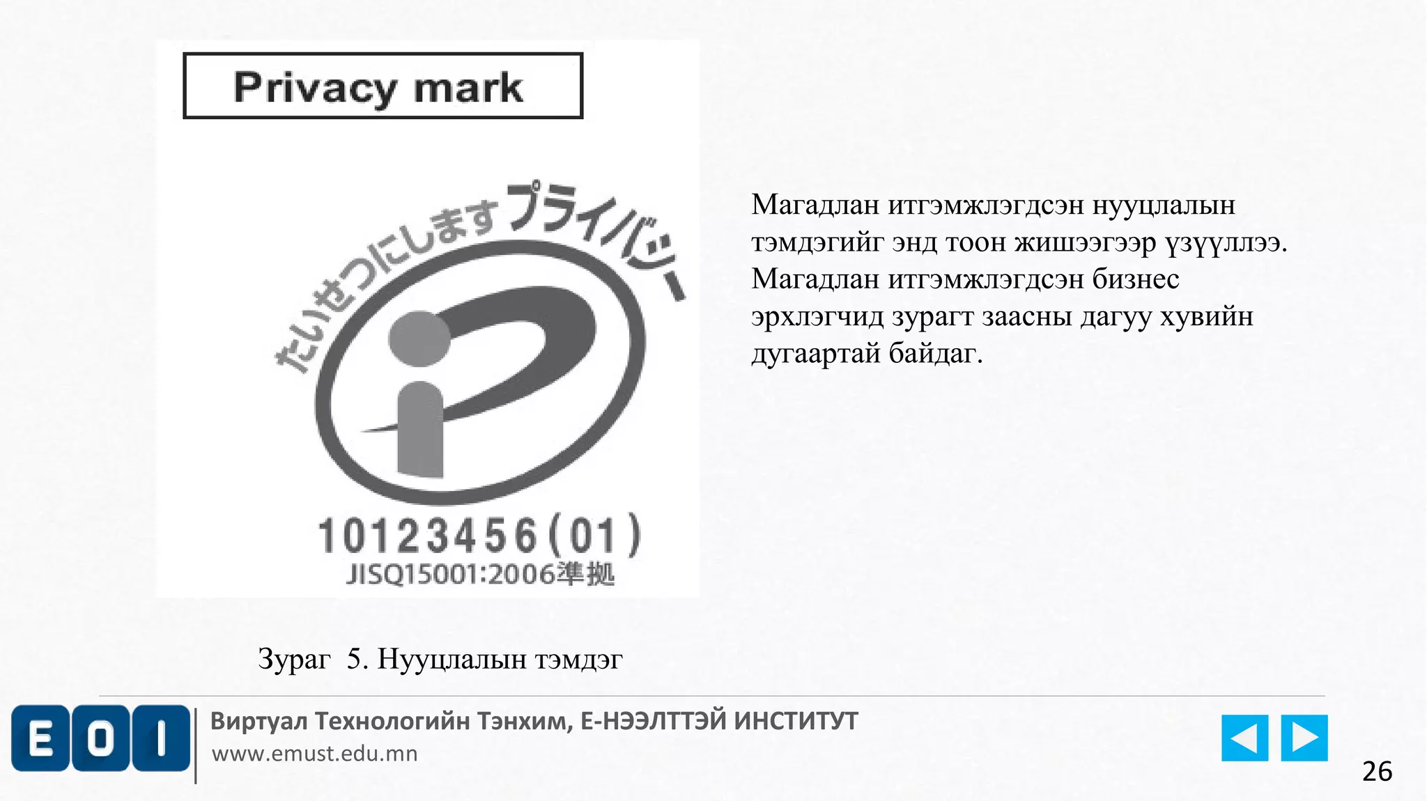 Зураг 5. Нууцлалын тэмдэг 
Магадлан итгэмжлэгдсэн нууцлалын 
тэмдэгийг энд тоон жишээгээр үзүүллээ. 
Магадлан итгэмжлэгдсэн бизнес 
эрхлэгчид зурагт заасны дагуу хувийн 
дугаартай байдаг. 
Виртуал Технологийн Тэнхим, Е-НЭЭЛТТЭЙ ИНСТИТУТ 
www.emust.edu.mn 
26 
 