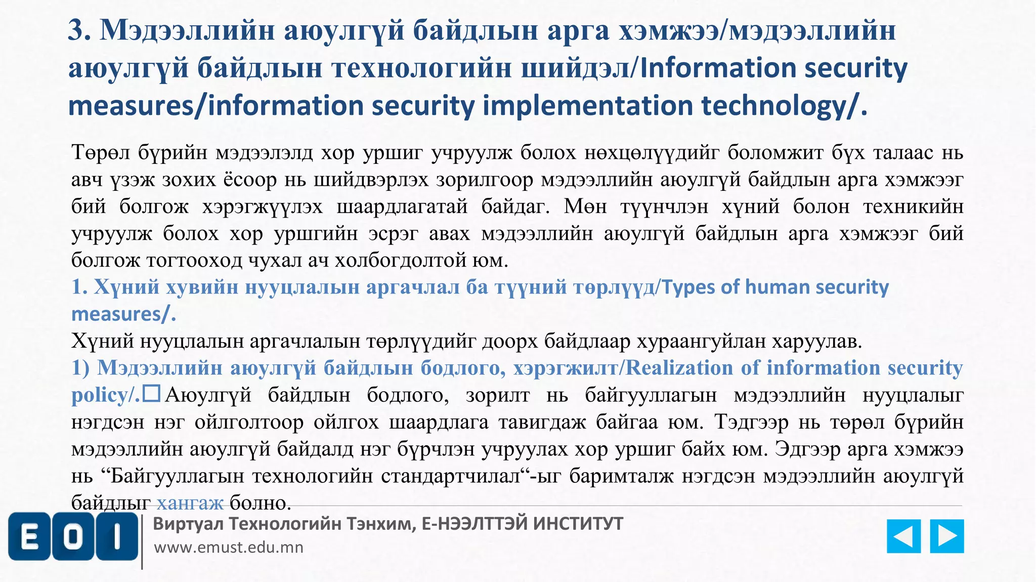 3. Мэдээллийн аюулгүй байдлын арга хэмжээ/мэдээллийн 
аюулгүй байдлын технологийн шийдэл/Information security 
measures/information security implementation technology/. 
Төрөл бүрийн мэдээлэлд хор уршиг учруулж болох нөхцөлүүдийг боломжит бүх талаас нь 
авч үзэж зохих ёсоор нь шийдвэрлэх зорилгоор мэдээллийн аюулгүй байдлын арга хэмжээг 
бий болгож хэрэгжүүлэх шаардлагатай байдаг. Мөн түүнчлэн хүний болон техникийн 
учруулж болох хор уршгийн эсрэг авах мэдээллийн аюулгүй байдлын арга хэмжээг бий 
болгож тогтооход чухал ач холбогдолтой юм. 
1. Хүний хувийн нууцлалын аргачлал ба түүний төрлүүд/Types of human security 
measures/. 
Хүний нууцлалын аргачлалын төрлүүдийг доорх байдлаар хураангуйлан харуулав. 
1) Мэдээллийн аюулгүй байдлын бодлого, хэрэгжилт/Realization of information security 
policy/.Аюулгүй байдлын бодлого, зорилт нь байгууллагын мэдээллийн нууцлалыг 
нэгдсэн нэг ойлголтоор ойлгох шаардлага тавигдаж байгаа юм. Тэдгээр нь төрөл бүрийн 
мэдээллийн аюулгүй байдалд нэг бүрчлэн учруулах хор уршиг байх юм. Эдгээр арга хэмжээ 
нь “Байгууллагын технологийн стандартчилал“-ыг баримталж нэгдсэн мэдээллийн аюулгүй 
байдлыг хангаж болно. 
Виртуал Технологийн Тэнхим, Е-НЭЭЛТТЭЙ ИНСТИТУТ 
www.emust.edu.mn 
 