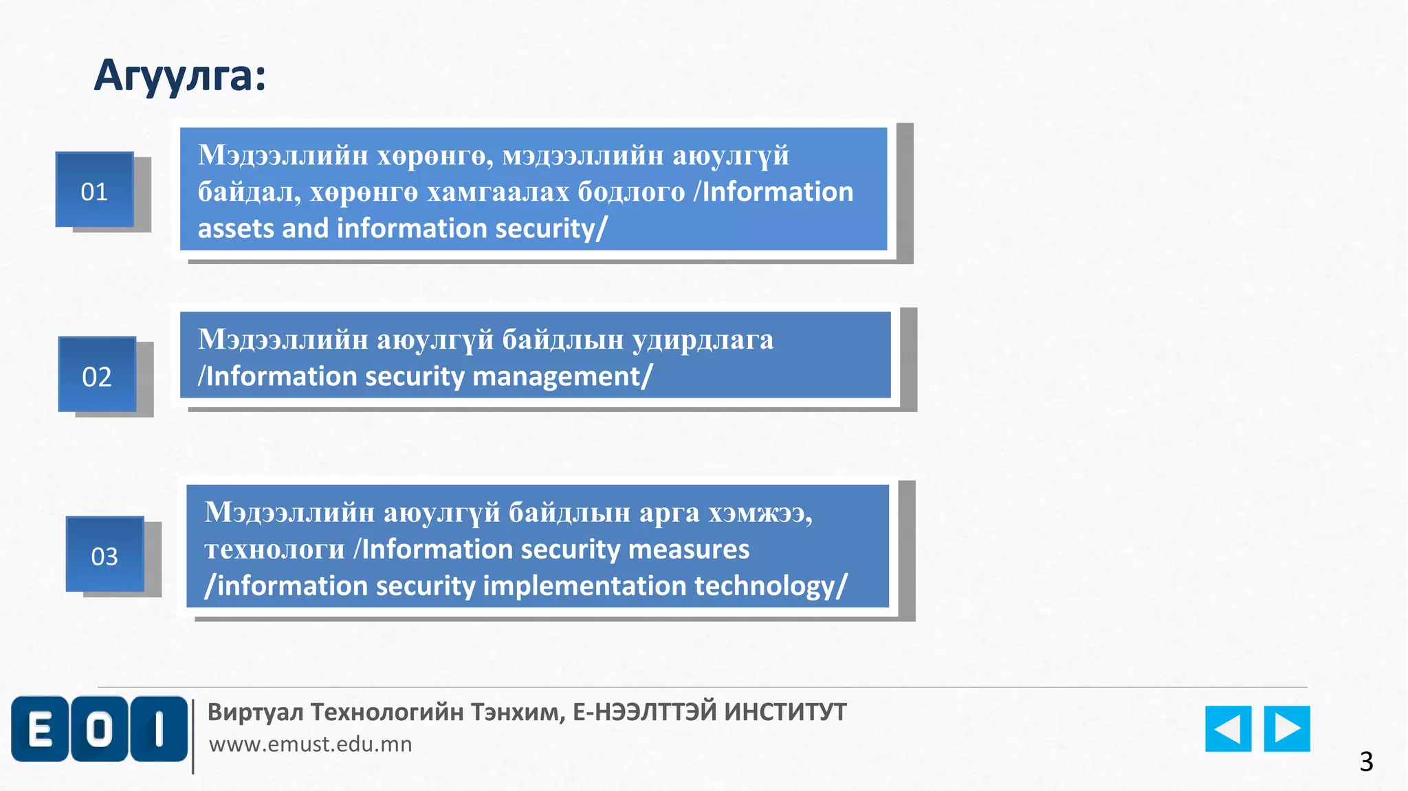 Мэдээллийн хөрөнгө, мэдээллийн аюулгүй 
байдал, хөрөнгө хамгаалах бодлого /Information 
assets and information security/ 
Мэдээллийн аюулгүй байдлын удирдлага 
/Information security management/ 
Мэдээллийн аюулгүй байдлын арга хэмжээ, 
технологи /Information security measures 
/information security implementation technology/ 
Виртуал Технологийн Тэнхим, Е-НЭЭЛТТЭЙ ИНСТИТУТ 
www.emust.edu.mn 
0202 
3 
Агуулга: 
0101 
Мэдээллийн хөрөнгө, мэдээллийн аюулгүй 
байдал, хөрөнгө хамгаалах бодлого /Information 
assets and information security/ 
Мэдээллийн аюулгүй байдлын удирдлага 
/Information security management/ 
Мэдээллийн аюулгүй байдлын арга хэмжээ, 
технологи /Information security measures 
/information security implementation technology/ 
0303 
 