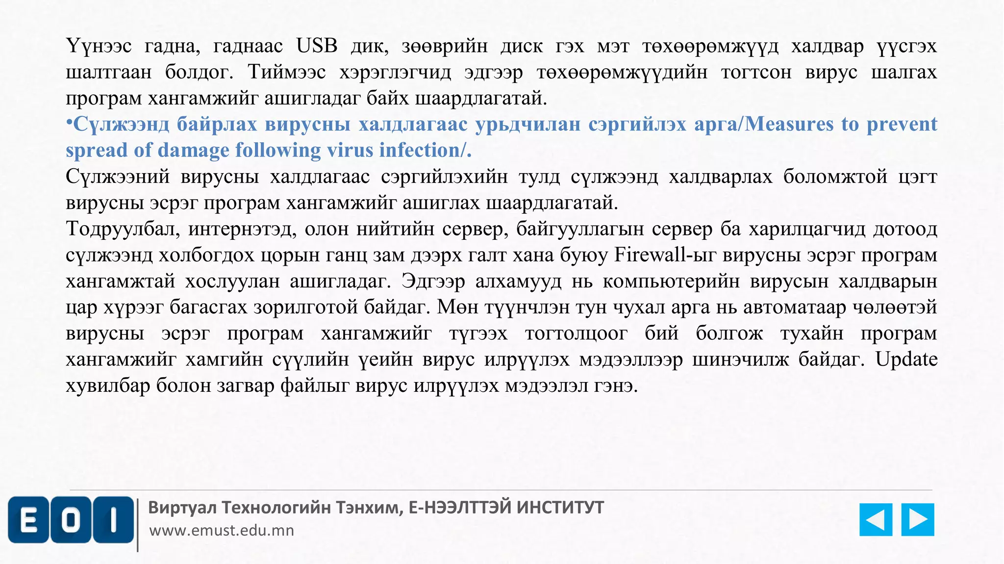 Үүнээс гадна, гаднаас USB дик, зөөврийн диск гэх мэт төхөөрөмжүүд халдвар үүсгэх 
шалтгаан болдог. Тиймээс хэрэглэгчид эдгээр төхөөрөмжүүдийн тогтсон вирус шалгах 
програм хангамжийг ашигладаг байх шаардлагатай. 
•Сүлжээнд байрлах вирусны халдлагаас урьдчилан сэргийлэх арга/Measures to prevent 
spread of damage following virus infection/. 
Сүлжээний вирусны халдлагаас сэргийлэхийн тулд сүлжээнд халдварлах боломжтой цэгт 
вирусны эсрэг програм хангамжийг ашиглах шаардлагатай. 
Тодруулбал, интернэтэд, олон нийтийн сервер, байгууллагын сервер ба харилцагчид дотоод 
сүлжээнд холбогдох цорын ганц зам дээрх галт хана буюу Firewall-ыг вирусны эсрэг програм 
хангамжтай хослуулан ашигладаг. Эдгээр алхамууд нь компьютерийн вирусын халдварын 
цар хүрээг багасгах зорилготой байдаг. Мөн түүнчлэн тун чухал арга нь автоматаар чөлөөтэй 
вирусны эсрэг програм хангамжийг түгээх тогтолцоог бий болгож тухайн програм 
хангамжийг хамгийн сүүлийн үеийн вирус илрүүлэх мэдээллээр шинэчилж байдаг. Update 
хувилбар болон загвар файлыг вирус илрүүлэх мэдээлэл гэнэ. 
Виртуал Технологийн Тэнхим, Е-НЭЭЛТТЭЙ ИНСТИТУТ 
www.emust.edu.mn 
 