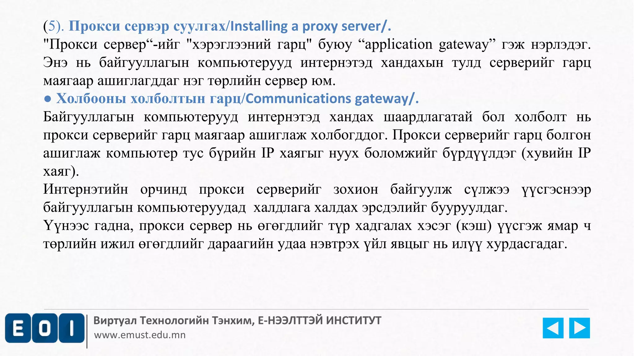 (5). Прокси сервэр суулгах/Installing a proxy server/. 
"Прокси сервер“-ийг "хэрэглээний гарц" буюу “application gateway” гэж нэрлэдэг. 
Энэ нь байгууллагын компьютерууд интернэтэд хандахын тулд серверийг гарц 
маягаар ашиглагддаг нэг төрлийн сервер юм. 
● Холбооны холболтын гарц/Communications gateway/. 
Байгууллагын компьютерууд интернэтэд хандах шаардлагатай бол холболт нь 
прокси серверийг гарц маягаар ашиглаж холбогддог. Прокси серверийг гарц болгон 
ашиглаж компьютер тус бүрийн IP хаягыг нуух боломжийг бүрдүүлдэг (хувийн IP 
хаяг). 
Интернэтийн орчинд прокси серверийг зохион байгуулж сүлжээ үүсгэснээр 
байгууллагын компьютеруудад халдлага халдах эрсдэлийг бууруулдаг. 
Үүнээс гадна, прокси сервер нь өгөгдлийг түр хадгалах хэсэг (кэш) үүсгэж ямар ч 
төрлийн ижил өгөгдлийг дараагийн удаа нэвтрэх үйл явцыг нь илүү хурдасгадаг. 
Виртуал Технологийн Тэнхим, Е-НЭЭЛТТЭЙ ИНСТИТУТ 
www.emust.edu.mn 
 