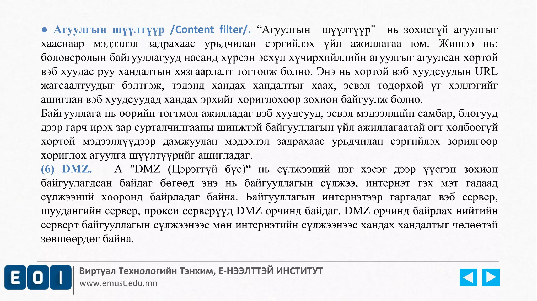 ● Агуулгын шүүлтүүр /Content filter/. “Агуулгын шүүлтүүр" нь зохисгүй агуулгыг 
хааснаар мэдээлэл задрахаас урьдчилан сэргийлэх үйл ажиллагаа юм. Жишээ нь: 
боловсролын байгууллагууд насанд хүрсэн эсхүл хүчирхийллийн агуулгыг агуулсан хортой 
вэб хуудас руу хандалтын хязгаарлалт тогтоож болно. Энэ нь хортой вэб хуудсуудын URL 
жагсаалтуудыг бэлтгэж, тэдэнд хандах хандалтыг хаах, эсвэл тодорхой үг хэллэгийг 
ашиглан вэб хуудсуудад хандах эрхийг хориглохоор зохион байгуулж болно. 
Байгууллага нь өөрийн тогтмол ажилладаг вэб хуудсууд, эсвэл мэдээллийн самбар, блогууд 
дээр гарч ирэх зар сурталчилгааны шинжтэй байгууллагын үйл ажиллагаатай огт холбоогүй 
хортой мэдээллүүдээр дамжуулан мэдээлэл задрахаас урьдчилан сэргийлэх зорилгоор 
хориглох агуулга шүүлтүүрийг ашигладаг. 
(6) DMZ. А "DMZ (Цэрэггүй бүс)“ нь сүлжээний нэг хэсэг дээр үүсгэн зохион 
байгуулагдсан байдаг бөгөөд энэ нь байгууллагын сүлжээ, интернэт гэх мэт гадаад 
сүлжээний хооронд байрладаг байна. Байгууллагын интернэтээр гаргадаг вэб сервер, 
шуудангийн сервер, прокси серверүүд DMZ орчинд байдаг. DMZ орчинд байрлах нийтийн 
серверт байгууллагын сүлжээнээс мөн интернэтийн сүлжээнээс хандах хандалтыг чөлөөтэй 
зөвшөөрдөг байна. 
Виртуал Технологийн Тэнхим, Е-НЭЭЛТТЭЙ ИНСТИТУТ 
www.emust.edu.mn 
 