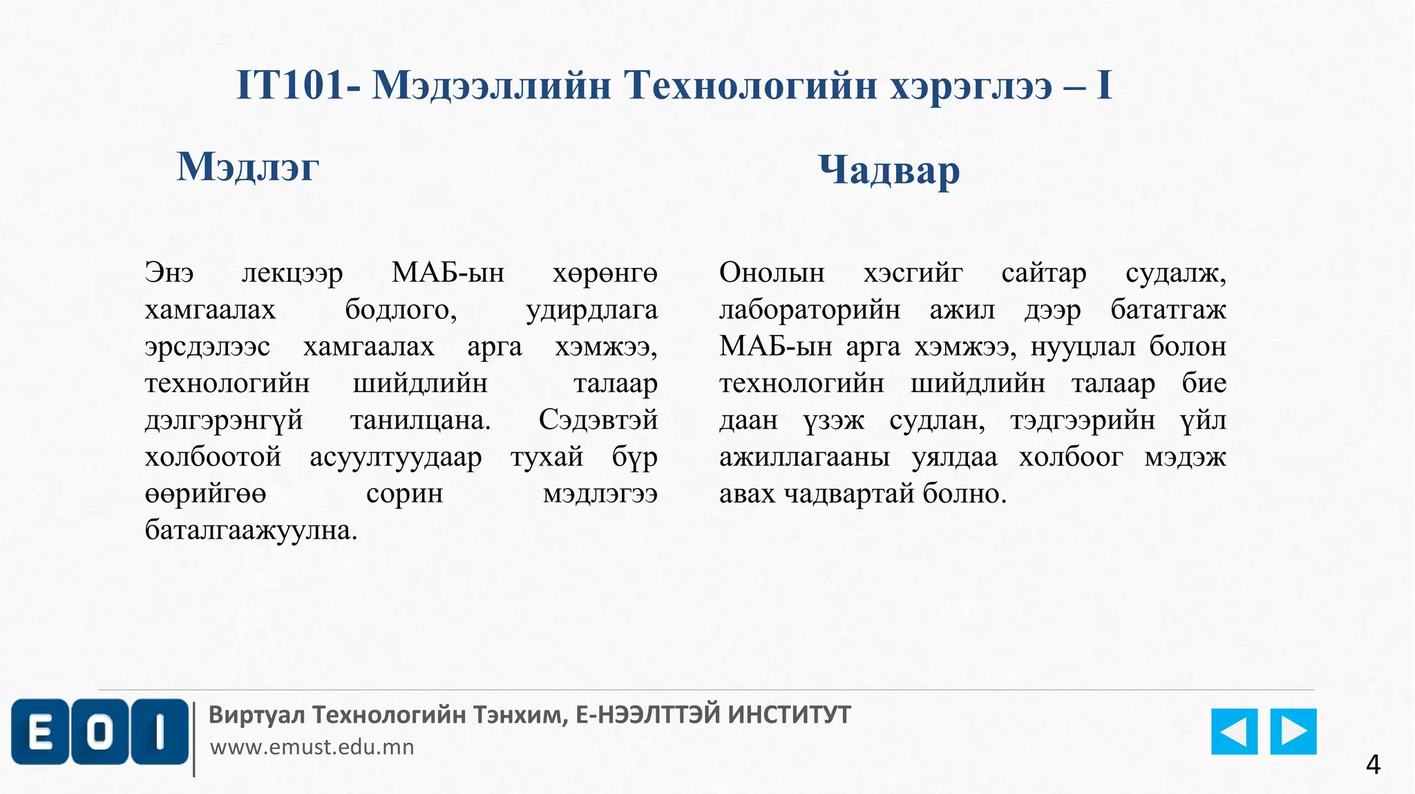 IT101- Мэдээллийн Технологийн хэрэглээ – I 
Мэдлэг Чадвар 
Энэ лекцээр МАБ-ын хөрөнгө 
хамгаалах бодлого, удирдлага 
эрсдэлээс хамгаалах арга хэмжээ, 
технологийн шийдлийн талаар 
дэлгэрэнгүй танилцана. Сэдэвтэй 
холбоотой асуултуудаар тухай бүр 
өөрийгөө сорин мэдлэгээ 
баталгаажуулна. 
Онолын хэсгийг сайтар судалж, 
лабораторийн ажил дээр бататгаж 
МАБ-ын арга хэмжээ, нууцлал болон 
технологийн шийдлийн талаар бие 
даан үзэж судлан, тэдгээрийн үйл 
ажиллагааны уялдаа холбоог мэдэж 
авах чадвартай болно. 
Виртуал Технологийн Тэнхим, Е-НЭЭЛТТЭЙ ИНСТИТУТ 
www.emust.edu.mn 4 
 