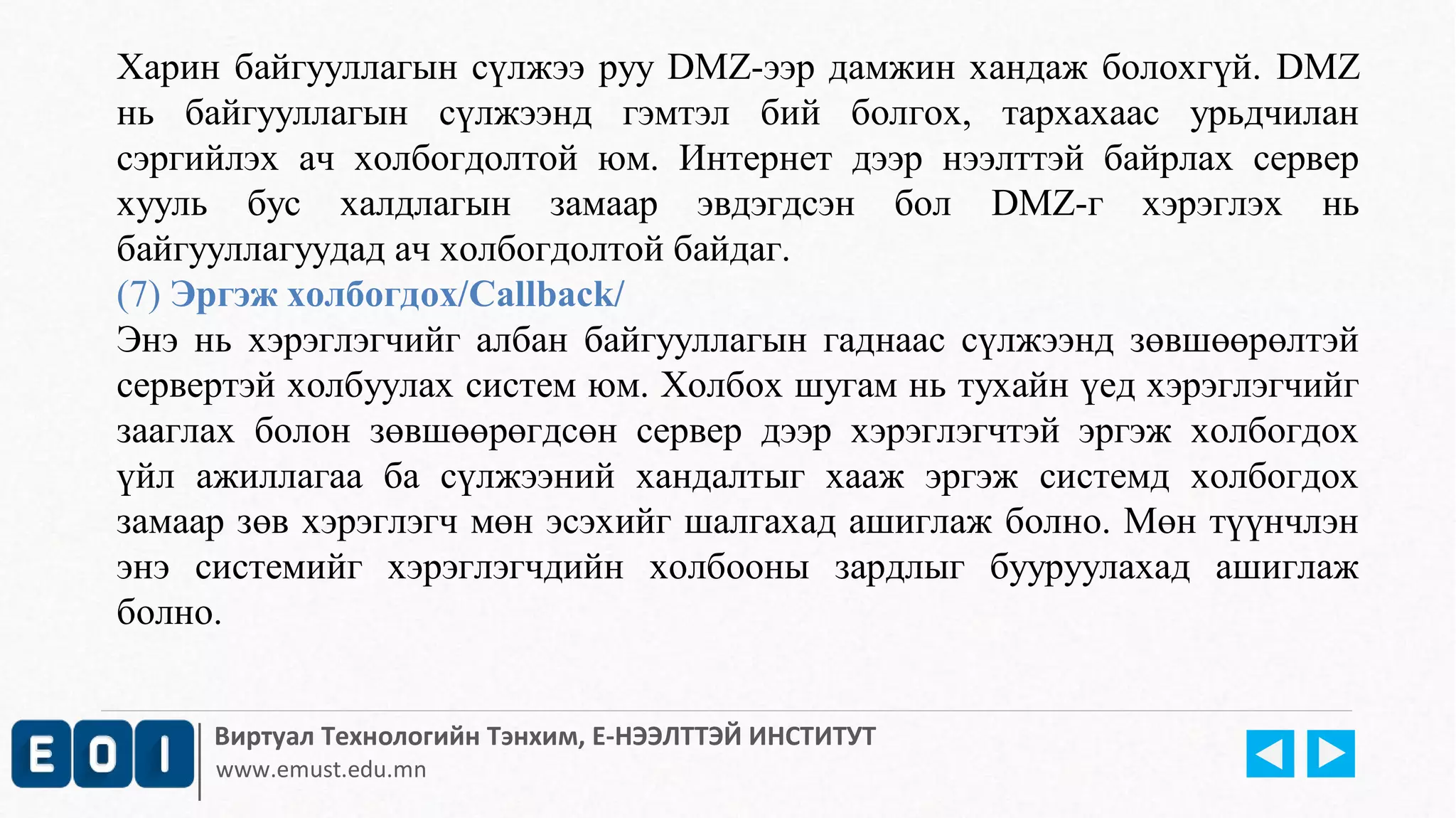 Харин байгууллагын сүлжээ руу DMZ-ээр дамжин хандаж болохгүй. DMZ 
нь байгууллагын сүлжээнд гэмтэл бий болгох, тархахаас урьдчилан 
сэргийлэх ач холбогдолтой юм. Интернет дээр нээлттэй байрлах сервер 
хууль бус халдлагын замаар эвдэгдсэн бол DMZ-г хэрэглэх нь 
байгууллагуудад ач холбогдолтой байдаг. 
(7) Эргэж холбогдох/Callback/ 
Энэ нь хэрэглэгчийг албан байгууллагын гаднаас сүлжээнд зөвшөөрөлтэй 
сервертэй холбуулах систем юм. Холбох шугам нь тухайн үед хэрэглэгчийг 
зааглах болон зөвшөөрөгдсөн сервер дээр хэрэглэгчтэй эргэж холбогдох 
үйл ажиллагаа ба сүлжээний хандалтыг хааж эргэж системд холбогдох 
замаар зөв хэрэглэгч мөн эсэхийг шалгахад ашиглаж болно. Мөн түүнчлэн 
энэ системийг хэрэглэгчдийн холбооны зардлыг бууруулахад ашиглаж 
болно. 
Виртуал Технологийн Тэнхим, Е-НЭЭЛТТЭЙ ИНСТИТУТ 
www.emust.edu.mn 
 