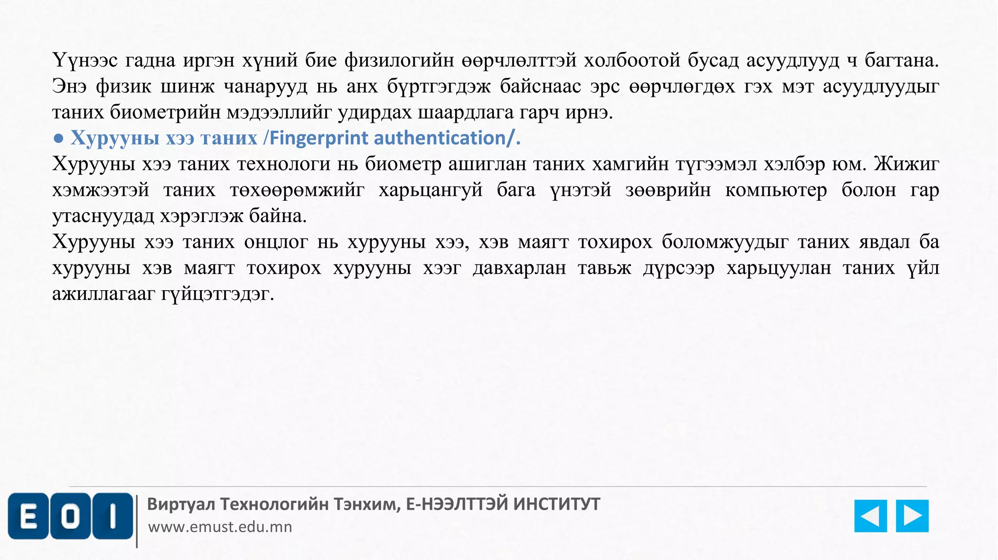 Үүнээс гадна иргэн хүний бие физилогийн өөрчлөлттэй холбоотой бусад асуудлууд ч багтана. 
Энэ физик шинж чанарууд нь анх бүртгэгдэж байснаас эрс өөрчлөгдөх гэх мэт асуудлуудыг 
таних биометрийн мэдээллийг удирдах шаардлага гарч ирнэ. 
● Хурууны хээ таних /Fingerprint authentication/. 
Хурууны хээ таних технологи нь биометр ашиглан таних хамгийн түгээмэл хэлбэр юм. Жижиг 
хэмжээтэй таних төхөөрөмжийг харьцангуй бага үнэтэй зөөврийн компьютер болон гар 
утаснуудад хэрэглэж байна. 
Хурууны хээ таних онцлог нь хурууны хээ, хэв маягт тохирох боломжуудыг таних явдал ба 
хурууны хэв маягт тохирох хурууны хээг давхарлан тавьж дүрсээр харьцуулан таних үйл 
ажиллагааг гүйцэтгэдэг. 
Виртуал Технологийн Тэнхим, Е-НЭЭЛТТЭЙ ИНСТИТУТ 
www.emust.edu.mn 
 