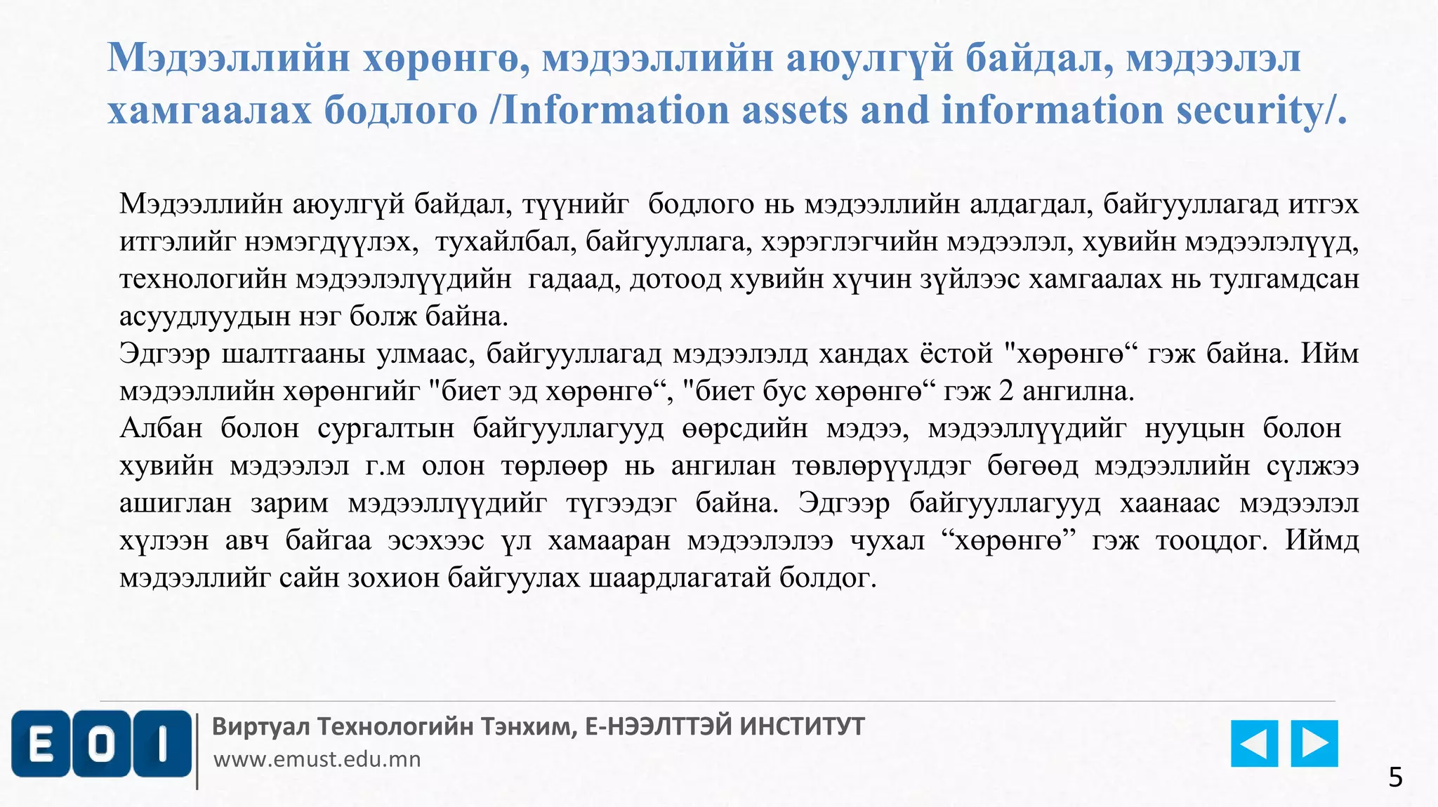 Мэдээллийн хөрөнгө, мэдээллийн аюулгүй байдал, мэдээлэл 
хамгаалах бодлого /Information assets and information security/. 
Мэдээллийн аюулгүй байдал, түүнийг бодлого нь мэдээллийн алдагдал, байгууллагад итгэх 
итгэлийг нэмэгдүүлэх, тухайлбал, байгууллага, хэрэглэгчийн мэдээлэл, хувийн мэдээлэлүүд, 
технологийн мэдээлэлүүдийн гадаад, дотоод хувийн хүчин зүйлээс хамгаалах нь тулгамдсан 
асуудлуудын нэг болж байна. 
Эдгээр шалтгааны улмаас, байгууллагад мэдээлэлд хандах ёстой "хөрөнгө“ гэж байна. Ийм 
мэдээллийн хөрөнгийг "биет эд хөрөнгө“, "биет бус хөрөнгө“ гэж 2 ангилна. 
Албан болон сургалтын байгууллагууд өөрсдийн мэдээ, мэдээллүүдийг нууцын болон 
хувийн мэдээлэл г.м олон төрлөөр нь ангилан төвлөрүүлдэг бөгөөд мэдээллийн сүлжээ 
ашиглан зарим мэдээллүүдийг түгээдэг байна. Эдгээр байгууллагууд хаанаас мэдээлэл 
хүлээн авч байгаа эсэхээс үл хамааран мэдээлэлээ чухал “хөрөнгө” гэж тооцдог. Иймд 
мэдээллийг сайн зохион байгуулах шаардлагатай болдог. 
Виртуал Технологийн Тэнхим, Е-НЭЭЛТТЭЙ ИНСТИТУТ 
www.emust.edu.mn 
5 
 