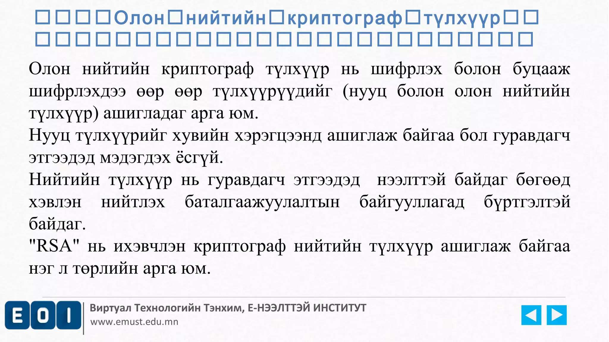 Олоннийтийнкриптографтүлхүүр 
 
Олон нийтийн криптограф түлхүүр нь шифрлэх болон буцааж 
шифрлэхдээ өөр өөр түлхүүрүүдийг (нууц болон олон нийтийн 
түлхүүр) ашигладаг арга юм. 
Нууц түлхүүрийг хувийн хэрэгцээнд ашиглаж байгаа бол гуравдагч 
этгээдэд мэдэгдэх ёсгүй. 
Нийтийн түлхүүр нь гуравдагч этгээдэд нээлттэй байдаг бөгөөд 
хэвлэн нийтлэх баталгаажуулалтын байгууллагад бүртгэлтэй 
байдаг. 
"RSA" нь ихэвчлэн криптограф нийтийн түлхүүр ашиглаж байгаа 
нэг л төрлийн арга юм. 
Виртуал Технологийн Тэнхим, Е-НЭЭЛТТЭЙ ИНСТИТУТ 
www.emust.edu.mn 
 