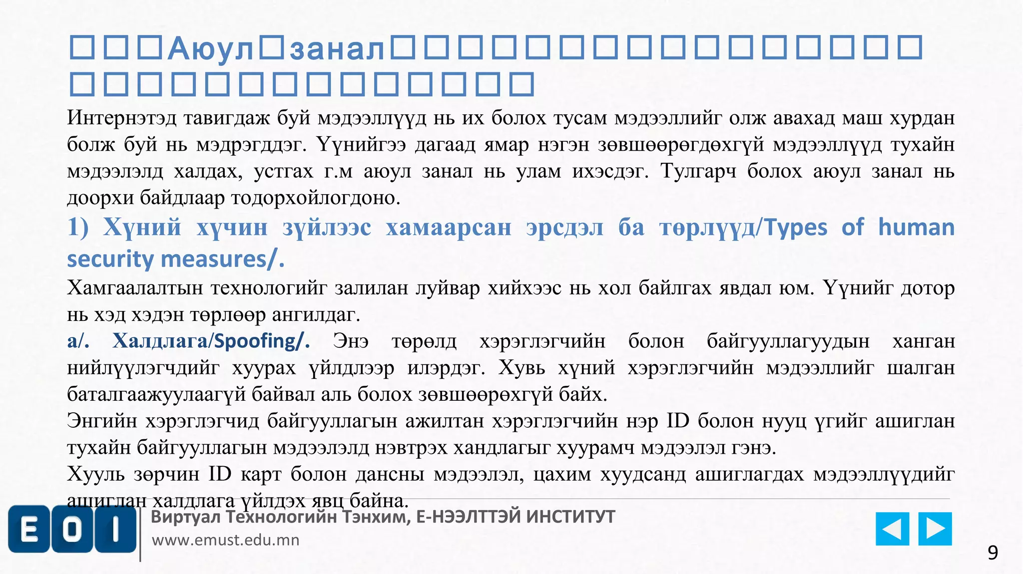 Аюулзанал 
 
Интернэтэд тавигдаж буй мэдээллүүд нь их болох тусам мэдээллийг олж авахад маш хурдан 
болж буй нь мэдрэгддэг. Үүнийгээ дагаад ямар нэгэн зөвшөөрөгдөхгүй мэдээллүүд тухайн 
мэдээлэлд халдах, устгах г.м аюул занал нь улам ихэсдэг. Тулгарч болох аюул занал нь 
доорхи байдлаар тодорхойлогдоно. 
1) Хүний хүчин зүйлээс хамаарсан эрсдэл ба төрлүүд/Types of human 
security measures/. 
Хамгаалалтын технологийг залилан луйвар хийхээс нь хол байлгах явдал юм. Үүнийг дотор 
нь хэд хэдэн төрлөөр ангилдаг. 
а/. Халдлага/Spoofing/. Энэ төрөлд хэрэглэгчийн болон байгууллагуудын ханган 
нийлүүлэгчдийг хуурах үйлдлээр илэрдэг. Хувь хүний хэрэглэгчийн мэдээллийг шалган 
баталгаажуулаагүй байвал аль болох зөвшөөрөхгүй байх. 
Энгийн хэрэглэгчид байгууллагын ажилтан хэрэглэгчийн нэр ID болон нууц үгийг ашиглан 
тухайн байгууллагын мэдээлэлд нэвтрэх хандлагыг хуурамч мэдээлэл гэнэ. 
Хууль зөрчин ID карт болон дансны мэдээлэл, цахим хуудсанд ашиглагдах мэдээллүүдийг 
ашиглан халдлага үйлдэх явц байна. 
Виртуал Технологийн Тэнхим, Е-НЭЭЛТТЭЙ ИНСТИТУТ 
www.emust.edu.mn 
9 
 