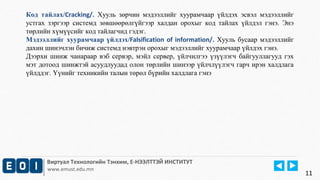 Код тайлах/Cracking/. Хууль зөрчин мэдээллийг хуурамчаар үйлдэх эсвэл мэдээллийг 
устгах зэргээр системд зөвшөөрөлгүйгээр халдан орохыг код тайлах үйлдэл гэнэ. Энэ 
төрлийн хүмүүсийг код тайлагчид гэдэг. 
Мэдээллийг хуурамчаар үйлдэх/Falsification of information/. Хууль бусаар мэдээллийг 
дахин шинэчлэн бичиж системд нэвтрэн орохыг мэдээллийг хуурамчаар үйлдэх гэнэ. 
Дээрхи шинж чанараар вэб сервэр, мэйл сервер, үйлчилгээ үзүүлэгч байгууллагууд гэх 
мэт дотоод шинжтэй асуудлуудад олон төрлийн шинээр үйлчлүүлэгч гарч ирэн халдлага 
үйлддэг. Үүнийг техникийн талын төрөл бүрийн халдлага гэнэ 
Виртуал Технологийн Тэнхим, Е-НЭЭЛТТЭЙ ИНСТИТУТ 
www.emust.edu.mn 
11 
 