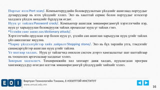 Портыг нээх/Port scan/. Компьютерүүдийн боловсруулалтын үйлдлийг ашиглаад портуудыг 
дугааруудаар нь нээх үйлдлийг хэлнэ. Энэ нь хаалттай сервис болон портуудыг нээснээр 
халдлага үйлдэх нөхцлийг бүрдүүлж өгдөг. 
Нууц үг тайлах/Password crack/. Компьютер ашиглаж зөвшөөрөгдөөгүй хэрэглэгчийн нэр, 
нууц үг харьцууулан боловсруулж тайлах процессыг нууц үг тайлах гэнэ. 
Үгсийн санг ашиглах/dictionary attack/. 
Хэрэглэгчийн оруулсан нэр болон нууц үг, үгсийн сан ашиглан харьцуулж нууц үгийг тайлах 
үйл ажиллагааг явуулна. 
Хариу үйлдэлгүйгээр хийх дайралт/Stepping stone/. Энэ нь бүх төрлийн утга, тэмдэгийг 
санамсаргүйгээр ашиглан нууц үгийг тайлна. 
Үе шатаар халдах. Нууц үг тайлагчид онилсон систем дээрээ хамгаалалтыг шат шаттайгаар 
нь тооцоолох аргачлалаар халдахыг хэлнэ. 
Завсрын хадгалагч. Төхөөрөмжийн хил хязгаарт давж халдах, нууцлагдсан програм 
хангамжууд руу өгөгдөл илгээж зөвшөөрөгдөөгүй үйлдлүүдийг хийхийг хэлнэ. 
Виртуал Технологийн Тэнхим, Е-НЭЭЛТТЭЙ ИНСТИТУТ 
www.emust.edu.mn 
16 
 