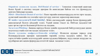 Өөрийгөө золиослон халдах. DoS/Denial of service/ - Томоохон хэмжээний ашиглаж 
болох бүхий л системд халддаг програм ба ашиглагдаж байгаа гол гол функцүүдэд 
довтлох байдлаар халдана. 
DDoS- /Distributed Denial of service/. Олон төрлийн компьютерүүдэд нэгэн зэрэг халдах, 
сүлжээний хамгийн гол хэсгийн хэрэглэгч рүү довтлох зорилгоор ажилладаг. 
И майл халдлага/E-mail bomb/. Мэйл системүүдийг сервэр болон функцүүдийг 
ажиллагаагүй болгох үйлдлийг хэлнэ. Үүний шинж тэмдэг нь /DoS-ын халдлага/-тай 
адил эргэж сэргээх боломжгүй болтол нь халдана. 
Загасчлах/Phishing/. Банкны картууд болон хувийн нууцлалтай байгууллагуудын цахим 
мэдээлэлд е-майл илгээж халдах халдлагыг хэлнэ. 
Цахим хуудасны шифрлэлт/Cross-site scripting/. Ихэвчлэн нууцын төрөлд дээр 
боловсруулагдсан програм хангамжийн төрлийн хэлэнд халдлага хийнэ. Энэ нь 
хэрэглэгчийн хувийн мэдээллүүдийг цахим хуудсанд байрших, шууд хандах кодуудыг нь 
хуулбарлан авч цахим формуудад нээлттэй тавьж халдахыг хэлнэ. 
Виртуал Технологийн Тэнхим, Е-НЭЭЛТТЭЙ ИНСТИТУТ 
www.emust.edu.mn 
17 
 