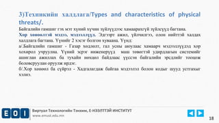 3)Техникийн халдлага/Types and characteristics of physical 
threats/. 
Байгалийн гамшиг гэх мэт хүний хүчин зүйлүүдээс хамаарахгүй зүйлсүүд багтана. 
Хор хөнөөлтэй мэдээ, мэдээллүүд. Эдгээрт ажил, үйлчилгээ, олон нийттэй халдах 
халдлага багтана. Үүнийг 2 хэсэг болгон хуваана. Үүнд: 
а/.Байгалийн гамшиг - Газар хөдлөлт, гал усны аюулаас хамаарч мэдээллүүдэд хор 
хохирол учруулна. Үүний эсрэг инженерүүд маш төвөгтэй удирдлагын системийг 
ашиглан ажиллах ба тухайн нөхцөл байдлаас үүссэн байгалийн эрсдлийг тооцож 
боловсруулан оруулж ирдэг. 
б/.Хор хөнөөл ба сүйрэл - Хадгалагдаж байгаа мэдээлэл болон кодыг шууд устгахыг 
хэлнэ. 
Виртуал Технологийн Тэнхим, Е-НЭЭЛТТЭЙ ИНСТИТУТ 
www.emust.edu.mn 
18 
 