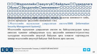 Мэдээллийнаюулгүйбайдлынудирдлага 
буюуЭрсдэлийнменежмент 
 
 
Мэдээллийн системд учрах эрсдэлийг тооцох, судалгаа шинжилгээ хийх, 
үнэлэх процессыг эрсдэлийн менежмент гэнэ. 
1.Мэдээллийн нууцлалын удирдлагын систем/ISMS (Information 
Security Management System)/. 
Мэдээллийн нууцлалын удирдлагын систем нь байгууллагуудын хувьд 
ажиллах түвшинг сайжруулахын тулд эрсдэлийн шинжилгээ/үнэлгээнд 
тулгуурлан мэдээллийн аюулгүй байдлын арга хэмжээг хэрэгжүүлэх 
замаар мэдээллийн аюулгүй байдлыг бий болгох арга зам юм. 
Виртуал Технологийн Тэнхим, Е-НЭЭЛТТЭЙ ИНСТИТУТ 
www.emust.edu.mn 
19 
 