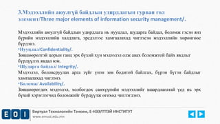 3.Мэдээллийн аюулгүй байдлын удирдлагын гурван гол 
элемент/Three major elements of information security management/. 
Мэдээллийн аюулгүй байдлын удирдлага нь нууцлал, шударга байдал, боломж гэсэн янз 
бүрийн мэдээллийн халдлага, эрсдэлээс хамгаалахад чиглэсэн мэдээллийн хөрөнгөөс 
бүрдэнэ. 
•Нууцлал/Confidentiality/. 
Зөвшөөрөлтэй цорын ганц эрх бүхий хүн мэдээлэл олж авах боломжтой байх явдлыг 
бүрдүүлэх явдал юм. 
•Шударга байдал/ Integrity/. 
Мэдээлэл, боловсруулах арга зүйг үнэн зөв бодитой байлгах, бүрэн бүтэн байдлыг 
хамгаалахад чиглэнэ. 
•Боломж/ Availability/. 
Зөвшөөрөгдөх мэдээлэл, холбогдох санхүүгийн мэдээллийг шаардлагатай үед нь эрх 
бүхий хэрэглэгчид боломжийг бүрдүүлж өгөхөд чиглэгдэнэ. 
Виртуал Технологийн Тэнхим, Е-НЭЭЛТТЭЙ ИНСТИТУТ 
www.emust.edu.mn 
 