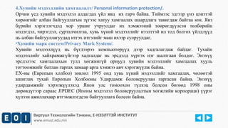 4.Хувийн мэдээллийн хамгаалалт/ Personal information protection/. 
Орчин үед хувийн мэдээлэл алдагдах үйл явц их гарч байна. Тиймээс эдгээр үнэ цэнэтэй 
хөрөнгийг албан байгууллагын зүгээс хатуу хамгаалах шаардлага тавигдаж байгаа юм. Янз 
бүрийн хэрэглэгчдэд хор уршиг учруулдаг их хэмжээний төөрөгдүүлсэн төлбөрийн 
мэдэгдэл, чирэгдэл, сурталчилгаа, хувь хүний мэдээллийг нээлттэй ил тод болгох үйлдлүүд 
нь албан байгууллагуудад итгэх итгэлийг маш ихээр сулруулдаг. 
•Хувийн марк систем/Privacy Mark System/. 
Хувийн мэдээллүүд нь бүгдээрээ компьютерүүд дээр хадгалагдаж байдаг. Тухайн 
мэдээллийг хайхрамжгүйгээр хадгалдаг нь эрсдэлд хүргэх нэг шалтгаан болдог. Энэхүү 
эрсдэлээс хамгаалахын тулд хөгжингүй орнууд хувийн мэдээллийг хамгаалах хууль 
тогтоомжийг батлан гаргах замаар а рга хэмжээ авч хэрэгжүүлж байна. 
ЕХ-ны (Европын холбоо) зөвлөл 1995 онд хувь хүний м эдээллийг хамгаалах, чөлөөтэй 
ашиглах тухай Европын Холбооны Удирдамж боловсруулан гаргасан байна. Энэхүү 
удирдамжийг хэрэгжүүлэхэд Япон улс томоохон түлхэц болсон бөгөөд 1998 оны 
дөрөвдүгээр сараас JIPDEC (Японы мэдээлэл боловсруулалтын хөгжлийн корпораци) үүрэг 
хүлээн ажиллахаар итгэмжлэгдсэн байгууллага болсон байна. 
Виртуал Технологийн Тэнхим, Е-НЭЭЛТТЭЙ ИНСТИТУТ 
www.emust.edu.mn 
 