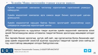 • Хувийн Марк системийн гурван үндсэн зорилт. 
Хувийн мэдээллийг хамгаалах чиглэлээр хэрэглэгчийн хэрэглээний ухамсрыг 
сайжруулах. 
Хувийн мэдээллийг хамгаалах арга хэмжээ авдаг бизнес эрхлэгчдийг шагнан 
урамшуулах. 
Хувийн мэдээлэлтэй харьцаж байгаа бизнес эрхлэгчдийг зохистойгоор шүүн 
шийдвэрлэх индексээр хэрэглэгчдийг хангах 
JIPDEC байгууллага нь нууцлалын тэмдэг ашиглан хувийн мэдээллийг хамгаалах зохих 
эрхийг баталгаажуулан авсан итгэмжлэх тэмдэгтэй бизнес эрхлэгчдэд зөвшөөрөл олгодог 
юм. 
Энэ төрлийн бизнес эрхлэгчид дугтуй, вэб сайт, зар сурталчилгаа болон бизнесийн карт 
дээр хувийн мэдээллийг зохистой ашиглах нууцлалын тэмдэгтэй гэдгийг олон нийтэд ил 
тод, нээлттэйгээр зөвшөөрөл олгодог байгууллага юм. 
Виртуал Технологийн Тэнхим, Е-НЭЭЛТТЭЙ ИНСТИТУТ 
www.emust.edu.mn 
25 
 