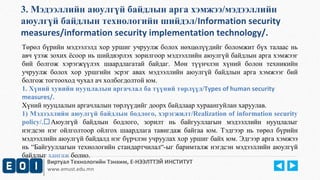 3. Мэдээллийн аюулгүй байдлын арга хэмжээ/мэдээллийн 
аюулгүй байдлын технологийн шийдэл/Information security 
measures/information security implementation technology/. 
Төрөл бүрийн мэдээлэлд хор уршиг учруулж болох нөхцөлүүдийг боломжит бүх талаас нь 
авч үзэж зохих ёсоор нь шийдвэрлэх зорилгоор мэдээллийн аюулгүй байдлын арга хэмжээг 
бий болгож хэрэгжүүлэх шаардлагатай байдаг. Мөн түүнчлэн хүний болон техникийн 
учруулж болох хор уршгийн эсрэг авах мэдээллийн аюулгүй байдлын арга хэмжээг бий 
болгож тогтооход чухал ач холбогдолтой юм. 
1. Хүний хувийн нууцлалын аргачлал ба түүний төрлүүд/Types of human security 
measures/. 
Хүний нууцлалын аргачлалын төрлүүдийг доорх байдлаар хураангуйлан харуулав. 
1) Мэдээллийн аюулгүй байдлын бодлого, хэрэгжилт/Realization of information security 
policy/.Аюулгүй байдлын бодлого, зорилт нь байгууллагын мэдээллийн нууцлалыг 
нэгдсэн нэг ойлголтоор ойлгох шаардлага тавигдаж байгаа юм. Тэдгээр нь төрөл бүрийн 
мэдээллийн аюулгүй байдалд нэг бүрчлэн учруулах хор уршиг байх юм. Эдгээр арга хэмжээ 
нь “Байгууллагын технологийн стандартчилал“-ыг баримталж нэгдсэн мэдээллийн аюулгүй 
байдлыг хангаж болно. 
Виртуал Технологийн Тэнхим, Е-НЭЭЛТТЭЙ ИНСТИТУТ 
www.emust.edu.mn 
 