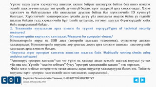 Үүнээс гадна хэрэв хэрэглэгчид ажиллах ажлын байрыг шилжүүлж байгаа бол шинэ нэвтрэх 
эрхийг зааж хуучин хандалтын эрхийг хүчингүй болгох зэрэг тодорхой арга хэмжээ авдаг. Хэрэв 
хэрэглэгч нь байгууллагын үйл ажиллагааг дуусгаж байгаа бол хэрэглэгчийн ID хүчингүй 
болгодог. Хэрэглэгчийг зөвшөөрөгдсөн эрхийн дагуу үйл ажиллагаа явуулж байна уу гэдгийг 
шалгаж байхын тулд хэрэглэгчийн бүртгэлийг цуглуулж, тогтмол шалгалт бүртгэлүүдийг хийж 
байх шаардлагатай байдаг. 
2. Техникийн нууцлалын арга хэмжээ ба түүний төрлүүд/Types of technical security 
measures/ 
Компьютерийн вируснээс хамгаалах/Measures for computer viruses/ 
Компьютерийн вирус нь USB диск (зөөврийн хадгалах төхөөрөмж), сүлжээгээр дамжин 
халдварладаг. Компьютерийн вирусны хор уршгаас доорх арга хэмжээг ашиглан системүүдийг 
хамгаалах арга хэмжээг болдог. 
•Вирусны эсрэг програм хангамж ашиглан шалгаж байх /Habitually running checks using 
antivirus software/ 
"Антивирус програм хангамж“-ын чиг үүрэг нь халдвар авсан эсэхийг шалгаж вирусыг устгах 
үйл явц юм. Үүнийг “vaccine software” буюу "програм хангамжийн вакцин " гэж нэрлэдэг. 
Файл эсвэл мэйлыг интернэтээс татаж авсаны дараа вирусээр халдварлуулж болох юм. Тиймээс 
вирусны эсрэг програм хангамжийг ашиглан шалгах шаардлагатай . 
Виртуал Технологийн Тэнхим, Е-НЭЭЛТТЭЙ ИНСТИТУТ 
www.emust.edu.mn 
 