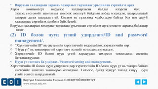 • Вирусын халдварын дараахь хохирлыг тархахаас урьдчилан сэргийлэх арга 
Хэрэв компьютерт вирусээр халдварласан байдал илэрсэн бол, 
эхлээд системийг ашиглахаа зогсоож аюулгүй байдлын албад мэдэгдэж, шаардлагатай 
зааврыг дагах шаардлагатай. Систем нь сүлжээнд холбогдсон байгаа бол нэн даруй 
халдвараас сэргийлэх холболт байх ёстой. 
Вирусын халдварын хохирлыг тархахаас урьдчилан сэргийлэх арга хэмжээг дараахь байдлаар 
авдаг. 
(2) ID болон нууц үгний удирдлага/ID and password 
management/. 
o “Хэрэглэгчийн ID" нь системийн хэрэглэгчийг тодорхойлох хэрэглэгчийн нэр . 
o “Нууц үг" нь зөвшөөрөлтэй хэрэглэгч эсэхийг нотлоход хэрэглэдэг. 
o Хэрэглэгчийг ID болон нууц үгтэй харьцуулан тохирсон тохиолдолд системд 
баталгаажуулдаг. 
• Нууц үг тогтоох ба удирдах /Password setting and management/. 
Хэрэглэгчийн ID болон нууц удирдлага дор хэрэглэгчийн ID болон нууц үг нь тохирч байвал 
системийг ашиглах зөвшөөрөл олгогдоно. Тиймээс, бусад хүмүүс таахад хэцүү нууц 
үгийг сонгох шаардлагатай. 
Виртуал Технологийн Тэнхим, Е-НЭЭЛТТЭЙ ИНСТИТУТ 
www.emust.edu.mn 
 