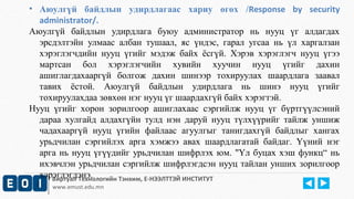 • Аюулгүй байдлын удирдлагаас хариу өгөх /Response by security 
administrator/. 
Аюулгүй байдлын удирдлага буюу администратор нь нууц үг алдагдах 
эрсдэлтэйн улмаас албан тушаал, яс үндэс, гарал угсаа нь үл харгалзан 
хэрэглэгчдийн нууц үгийг мэдэж байх ёсгүй. Хэрэв хэрэглэгч нууц үгээ 
мартсан бол хэрэглэгчийн хувийн хуучин нууц үгийг дахин 
ашиглагдахааргүй болгож дахин шинээр тохируулах шаардлага заавал 
тавих ёстой. Аюулгүй байдлын удирдлага нь шинэ нууц үгийг 
тохируулахдаа зөвхөн нэг нууц үг шаардахгүй байх хэрэгтэй. 
Нууц үгийг хорон зорилгоор ашиглахаас сэргийлж нууц үг бүртгүүлсэний 
дараа хулгайд алдахгүйн тулд нэн даруй нууц түлхүүрийг тайлж уншиж 
чадахааргүй нууц үгийн файлаас агуулгыг танигдахгүй байдлыг хангах 
урьдчилан сэргийлэх арга хэмжээ авах шаардлагатай байдаг. Үүний нэг 
арга нь нууц үгүүдийг урьдчилан шифрлэх юм. "Үл буцах хэш функц“ нь 
ихэвчлэн урьдчилан сэргийлж шифрлэгдсэн нууц тайлан унших зорилгоор 
хэрэглэгдэнэ. 
Виртуал Технологийн Тэнхим, Е-НЭЭЛТТЭЙ ИНСТИТУТ 
www.emust.edu.mn 
 