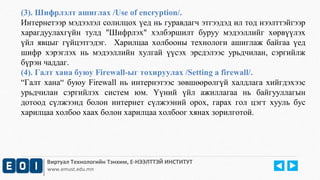 (3). Шифрлэлт ашиглах /Use of encryption/. 
Интернетээр мэдээлэл солилцох үед нь гуравдагч этгээдэд ил тод нээлттэйгээр 
харагдуулахгүйн тулд "Шифрлэх" хэлбэршилт буруу мэдээллийг хөрвүүлэх 
үйл явцыг гүйцэтгэдэг. Харилцаа холбооны технологи ашиглаж байгаа үед 
шифр хэрэглэх нь мэдээллийн хулгай үүсэх эрсдэлээс урьдчилан, сэргийлж 
бүрэн чаддаг. 
(4). Галт хана буюу Firewall-ыг тохируулах /Setting a firewall/. 
“Галт хана“ буюу Firewall нь интернэтээс зөвшөөрөлгүй халдлага хийгдэхээс 
урьдчилан сэргийлэх систем юм. Үүний үйл ажиллагаа нь байгууллагын 
дотоод сүлжээнд болон интернет сүлжээний орох, гарах гол цэгт хууль бус 
харилцаа холбоо хаах болон харилцаа холбоог хянах зорилготой. 
Виртуал Технологийн Тэнхим, Е-НЭЭЛТТЭЙ ИНСТИТУТ 
www.emust.edu.mn 
 