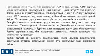 Галт ханын ихэнх үндсэн үйл ажиллагааг TCP портын дугаар, UDP портууд 
болон мэдээллийн пакетуудын IP хаяг хайхыг "Пакет шүүлт“ гэж нэрлэдэг. 
Зөвхөн өмнө нь бүртгүүлж байсан зөвшөөрөгдсөн IP хаяг, TCP порт дугаарууд 
эсвэл UDP дугаарыг агуулсан пакетууд firewall-ыг дамжин өнгөрөх эрхтэй 
байдаг. Энэ нь пакетуудад зөвшөөрөлгүйгээр халдлага хийхээс сэргийлдэг. 
Энэ үйл ажиллагааг хангахын тулд ихэвчлэн замчлагч буюу router-ууд дээр 
ашигладаг. Хэдийгээр тийм боловч router-ын (firewall)-аас ялгагдах ялгаа нь 
шаардлагатай пакетуудыг бүртгэж, хаах процессыг router дээр боловсруулдаг 
бөгөөд зарчмын хувьд бүх пакетуудыг дамжуулах эрхийг зөвшөөрч үйл 
ажиллагааг гүйцэтгэдэг. 
Харин firewall нь зайлшгүй шаардлагатай болон дамжих шаардлагатай 
пакетуудыг бүртгэж дамжуулдаг бөгөөд бүх пакетуудыг хаах зорилготой 
байдаг. 
Виртуал Технологийн Тэнхим, Е-НЭЭЛТТЭЙ ИНСТИТУТ 
www.emust.edu.mn 
 
